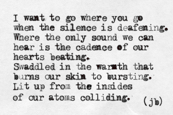 I want to go where you go when the silence is deafening. Where the only sound we can hear is the cadence of our hearts beating. Swaddled in the warmth that burns our skin to bursting. Lit up from thr e e insides of our atoms colliding. (jb) 