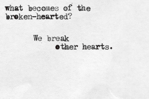what becomes of the broken-hearted? We break other hearts. 