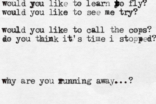 would you like to learn y t t t r r t t r t o fly? would you like to see me try? would you like to call the cops? do you think it's time i stopped? why are you running away...? 