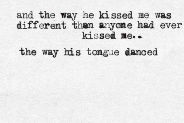 and the way he kissed me was different the an anyone had ever kissed me.. the way his tongue danced 