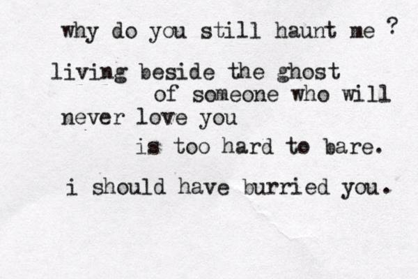 why do you still haunt me ? living beside the ghost of someone who will never love you is too hard to bare. i should have burried you . 