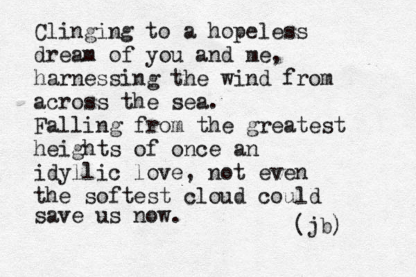 Clinging to a hopeless dream of you and me, harnessing the wind from across the sea. Falling from the greatest heights of once an idyllic love, not even the softest cloud could save us now. (jb) 