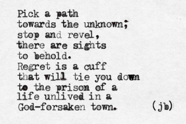 Pick a path towards the unknown; stop and revel, there are sights to behold. Regret is a cuff that will tie you doen w w to the prison of a life unlived in a God-forsaken town. (jb) 