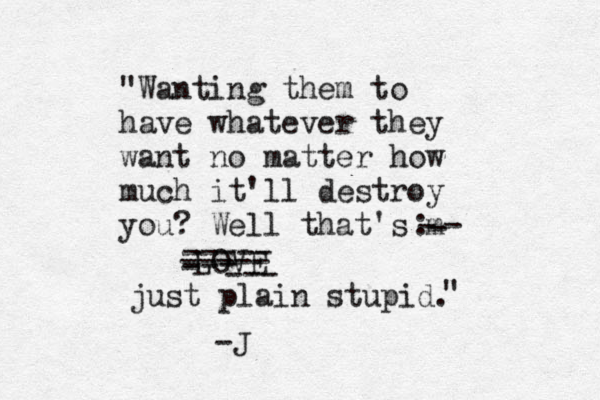 "Wanting them to have whatever they want no matter how much it'll destroy you? Well that's m- - - LOVE : ----- ----- -- - - --- just plain stupid. " -J 