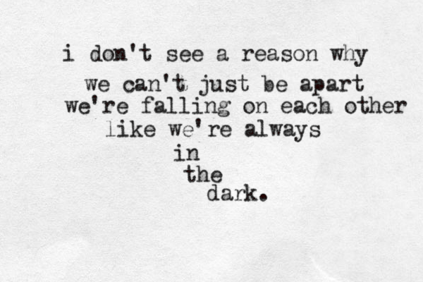 i don't see a reason why we can't just be apart we're falling on each other like we're always in the dark.