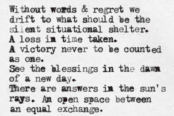 Without words & regret we drift to what should be the silent situational shelter. A A loss in time taken. A victory never to be count as one. See the blessings in in the dawn of a new day. There are answers in the sun's rays . An open space betwee een an equal exchange. ed 