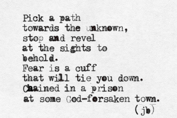 Pick a path towards the unknown, stop and revel at the sights to behold. Fear is a cuff that will tie you down. Ca h h hained in a prison at some God-forsaken town. (jb) 