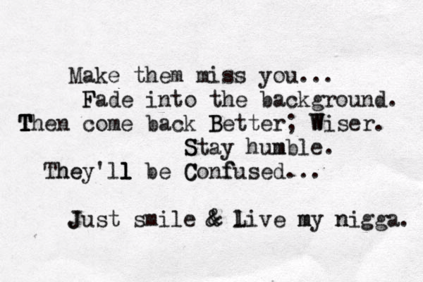 Make them miss you... F Fade into the background. Th T T T en come back Better B ; W Wiser. S Stay humb m le. Th he ey'll l l be C Conf fused... J Just smile & & l Live m my n nigga. 