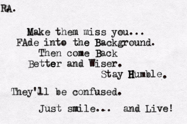M Make them m miss you... FAde into t the e B Backg groun nd. Then come m B Back Bette e e er and Wiser. S tay H H H Humble . T hey'll be confused. Just sm mile ... and Live! A. R. 