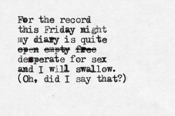 For the record this Friday night my diary is quite open ---- empty ----- free ---- desperate for sex and I will swallow. (Oh, did I say that?) 