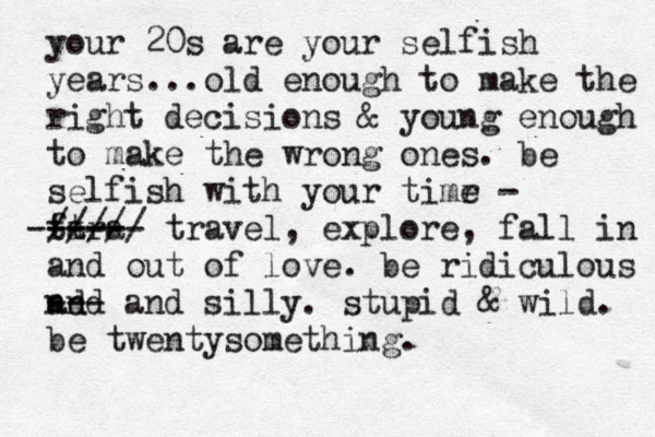 your 20s are your selfish years...old enough to make the right decisions & young enough to make the wrong ones. be selfish with your timr e - fa ttra ----- ----- ///// travel, explore, fall in and out of love. be ridiculous nd and --- and silly. stupid & wild. be twentysomething.