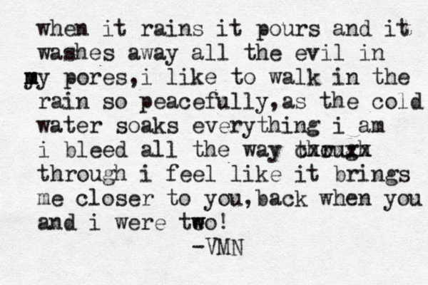 when it rains i t pours and it washes away all the evil in y m my pores,i like to walk in the rain so peacefully,as the cold water soak s everything i am i bleed all the way though r cxxxxx through i feel like it brings me closer to you,back when you and i were teo w w ! -VMN