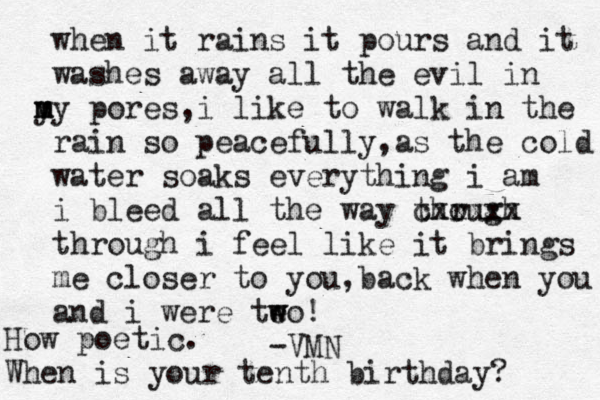when it rains i t pours and it washes away all the evil in y m my pores,i like to walk in the rain so peacefully,as the cold water soak s everything i am i bleed all the way though r cxxxxx through i feel like it brings me closer to you,back when you and i were teo w w ! -VMN How poetic. When is your tenth birthday? 