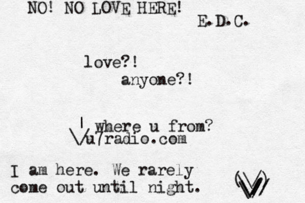 love?! anyone?! I am here. We rarely come out until night. (\/) ~ \ \ // / \ \// / / / / \ | where u from? NO! NO LOVE HERE! E.D.C. u7radio.com