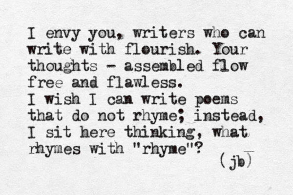 I envy you, writers who can write with flourish. Your thoughts - assembled flow fre e and flawless. I wish I can write poems that do not rhyme; instead, I sit here thinking, what rhymes with "rhyme"? (jb) 