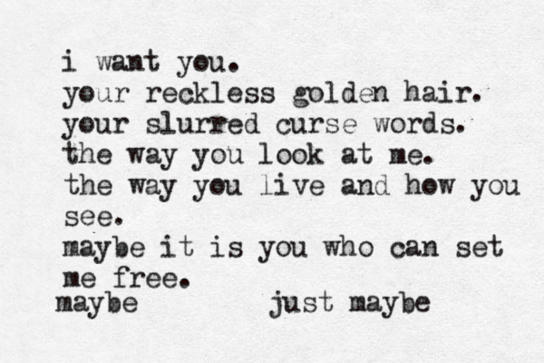 i want you. your reckless golden hair. your slurred curse words. the way you look at me. the way you live and how you see. maybe it is you who can set me free. maybe just maybe