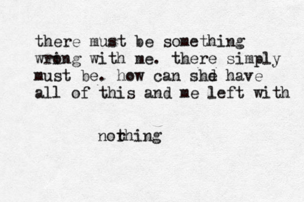 there must be something wri ong with me. there simply must be. how can shd e have all of this and me left with norhing t 