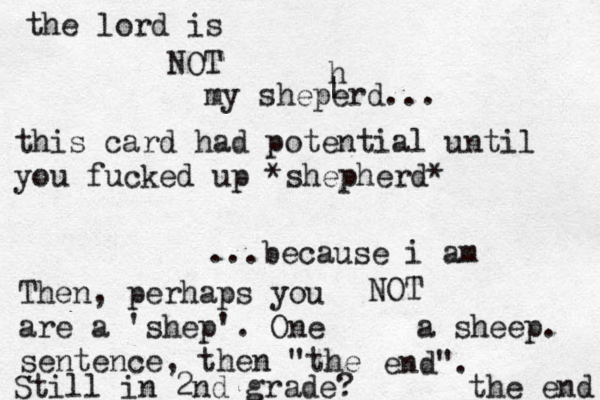 the lord is NOT my sheperd... ...because i am NOT a sheep. the end this card had potential until you fucked up *shepherd* ^ ^ h | Then, perhaps you are a 'shep'. One sentence, then "the end". Still in 2nd grade?