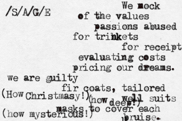 We mock of the values passions abused for tribk n n nkets for receipt evaluating costs pricing our dreams. we are guilty fir coats, tailored well suits masks to cover each u bruise. /S/A/G/E (How Christmasy!) ( how deep!) (how mysterious!) 
