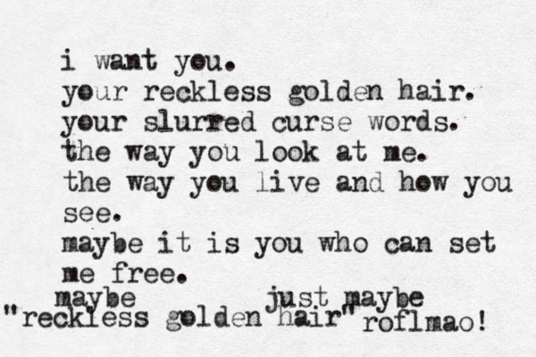 i want you. your reckless golden hair. your slurred curse words. the way you look at me. the way you live and how you see. maybe it is you who can set me free. maybe just maybe "reckless golden hair" roflmao! 
