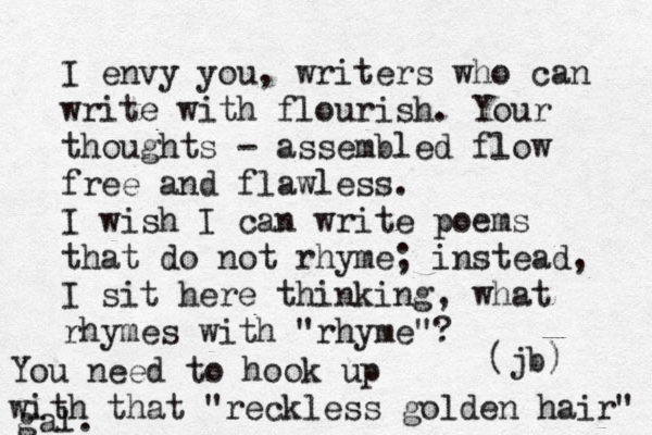 I envy you, writers who can write with flourish. Your thoughts - assembled flow fre e and flawless. I wish I can write poems that do not rhyme; instead, I sit here thinking, what rhymes with "rhyme"? (jb) You need to hook up with that "reckless golden hair" gal.