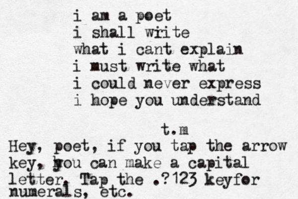 i am a poet i shall wi rite what i cant explain i must write what i could never express i hope you understand t.m Hey, poet, if you tap the arrow key, h you can make a capital letter. Tap the .?123 keyfor numerals, etc.