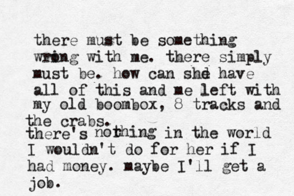 there must be something wri ong with me. there simply must be. how can shd e have all of this and me left with norhing t my old boombox, 8 tracks and the crabs. there's in the world I wouldn't do for her if I had money. maybe I'll get a job. 