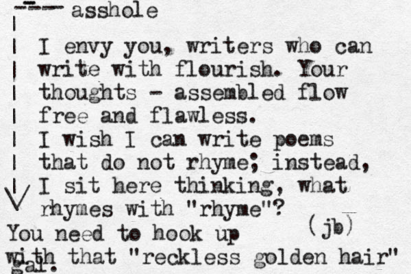 I envy you, writers who can write with flourish. Your thoughts - assembled flow fre e and flawless. I wish I can write poems that do not rhyme; instead, I sit here thinking, what rhymes with "rhyme"? (jb) You need to hook up with that "reckless golden hair" gal. asshole - - - - - - | | | | | | | | \/ 