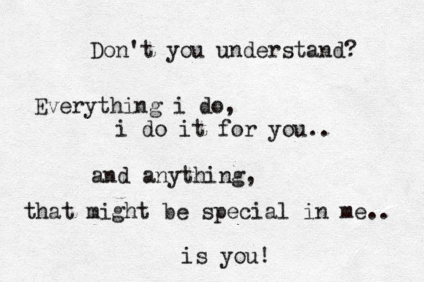 Don't you understand? Everything i do, i do it for you.. and anything, that might be special in me.. is you!