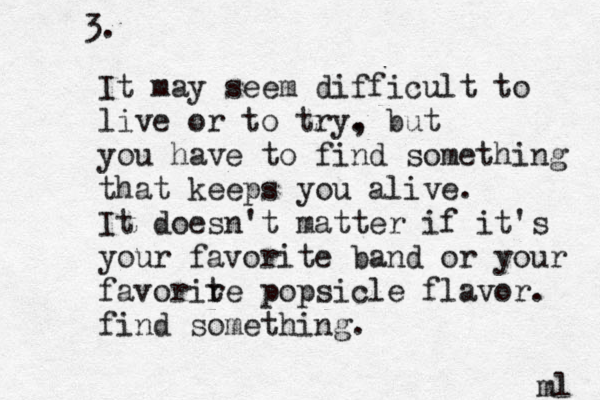 3. It may seem difficult to live or to try. , but you have to find something that keeps you alive. It doesn't matter if it's your favorite band or your favorir te popsicle flavor. find something. ml 