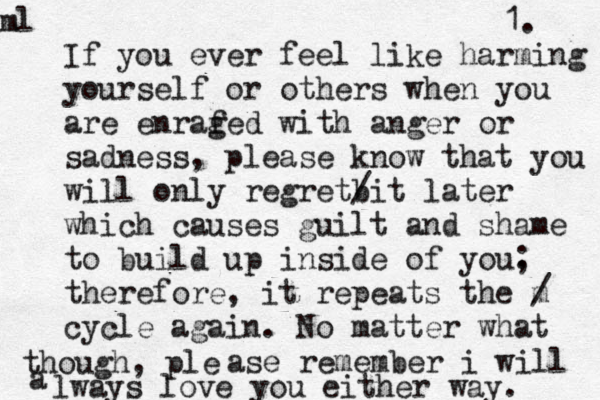 If you ever feel like harming yourself or other s when you are enrafed g with anger or sadness, please know that you will only regretbi / t later which causes guilt and shame to build up inside of you. ; therefore, it repeats the m / cycle again. No matter what though, ple ase remember i will a lways love you either way. ml 1. 
