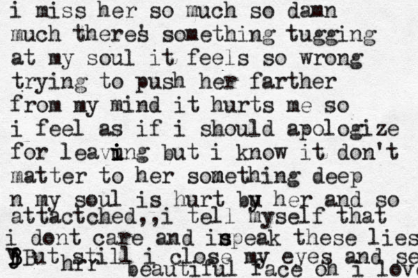 i miss her so much so damn much theres ' something tugging at my soul it feels so wrong trying to push her farther from my mind it hurts me so i feel as if i should apologize for leavung bu i i i i t i know it don't matter to her sone m m thing deep n my soul is hurt bu y y her and so attactched,,i tell myself that i dont care and in s speak these lies v BB B j j ut still i close my eyes and se hrr beautiful face oh i love 