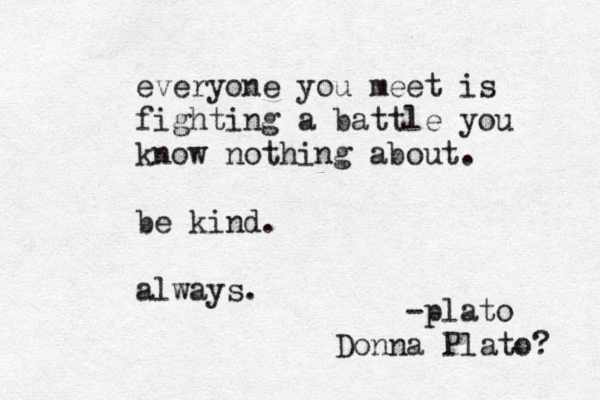 everyone you meet is fighting a battle you know nothing about. be kind. always. -plato Donna Plato? 