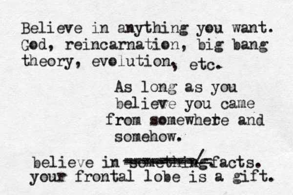 Believe in anything you want. God, reincarnation, big bang theory, evolution. As long as you believe you came r from somewhete r and somehow. , etc. believe in something. --------/- -------- ---------- facts. your frontal lobe is a gift. 