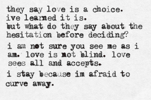 they say love is a choice. ive learned it is. but what do they say about the hesitation before deciding? i am not sure you see me as i am. love is not blind. love sees all and accepts. i stay because im afraid to curve away.