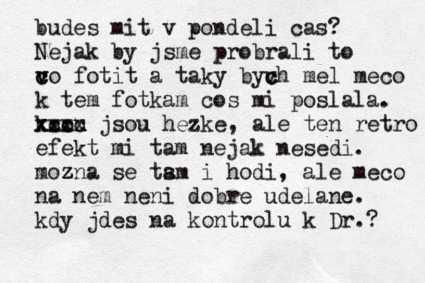 budes mit v pondeli cas? Nejak by jsme probrali to vo c c v fotit a taky byvh c c mel meco k tem fotkam cos mi poslala . ksou xxxx xccc jsou hezke, ale ten retro efekt mi tam nejak nesedi . moz zna se tsm a i hodi, ale meco na nem neni dobre udelane . kdy jdes na kontrolu k Dr.? 
