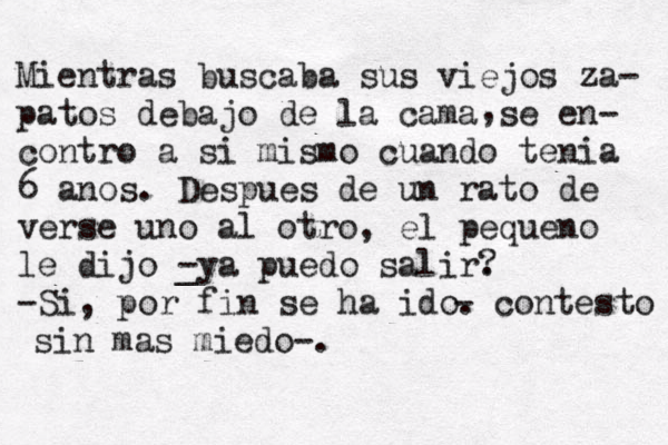 Mientras buscaba sus viejos za- patos debajo de la cama se en- contro a si mismo cuando tenia 6 anos. Despues de un rato de verse uno al otro, el pequeno le dijo _ -ya puedo salir. ? -Si , por fin se ha ido. , - contesto sin mas miedo-.