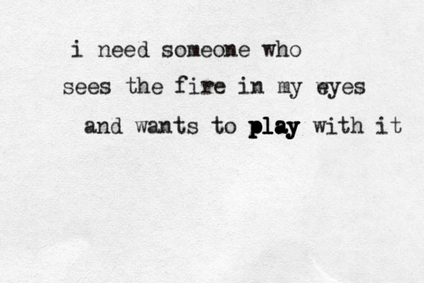 i need someone who sees the fire in my wyes e and wants to play with it play play play 