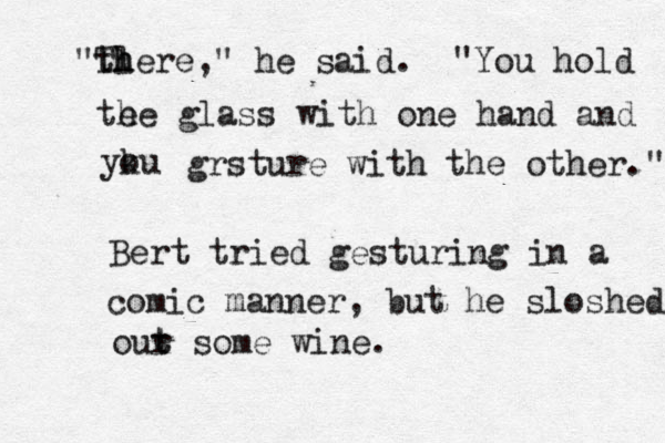 "th l There," he said. "You hold te he glass with one hand and yku o grsture with the other." Bert tried gesturing in a comic manner, but he sloshed our t t some wine.