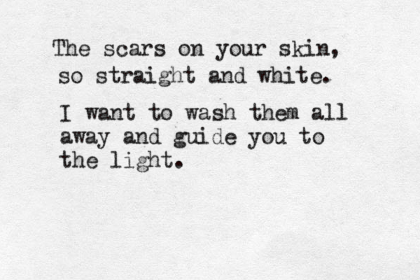 The scars on your skin, so straight and white. I want to wash them all away and guide you to the light.