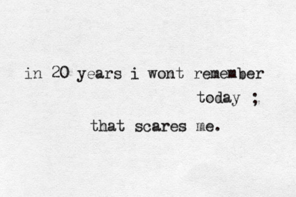 in 20 years i wont remember today that scares me. ; 