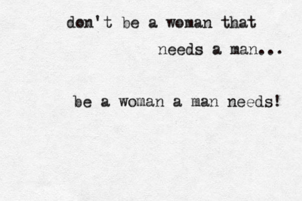 don't be a woman that needs a man... be a woman a man needs! 