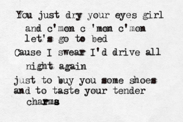 You just dry your eyes girl and c'mon c 'mon c'mon let's go to bed Cause I swear I'd drive all night again just to buy you some shoes and to taste your tender charma s s s rm