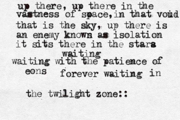 up there, up there in the vastness of so pace,in that voud i that is the sky , up there is an enemy knows as n isolation it sits there in the stara s waiting waiting with the patience of eons forever waiting in the twilight zone:: 