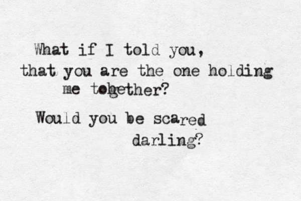 What if I told you, that you are the one holding me tohe g ther? Would you be sca red darling? 
