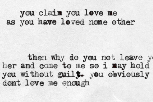 you claim you love me as you have loved none other then why do you not leave you her and come to me so i may hold you without guily t t t t t t . you obviously dont love me enough