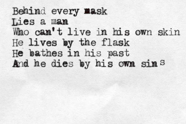 Behind every mask Lies a man Who can't live in his own skin He lives by the flask He bathes in his past And he dies by his own sin s 
