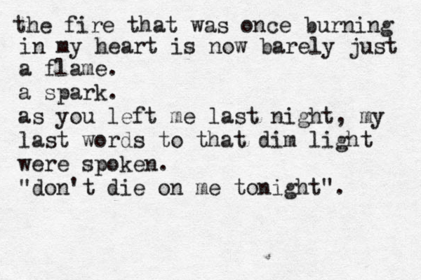 the fire that was once burning in my heart is now barely just a flame. a spark. as you left me last night, my last words to that dim light were spoken. "don't die on me tonight".