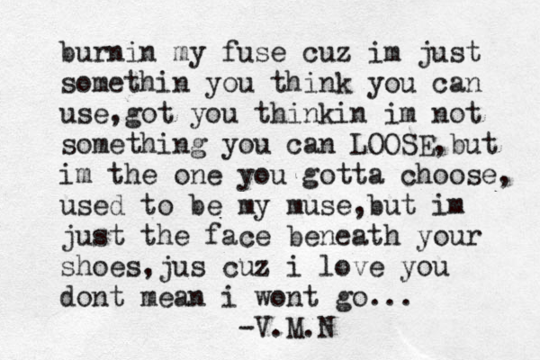 burnin my fuse cuz im just somethin you think you can use,got you thinkin im not something you can LOOSE,but im the one you gotta choose, used to be my muse ,but im just the face beneath your shoes,jus cuz i love you dont mean i wont go... -V.M.N 