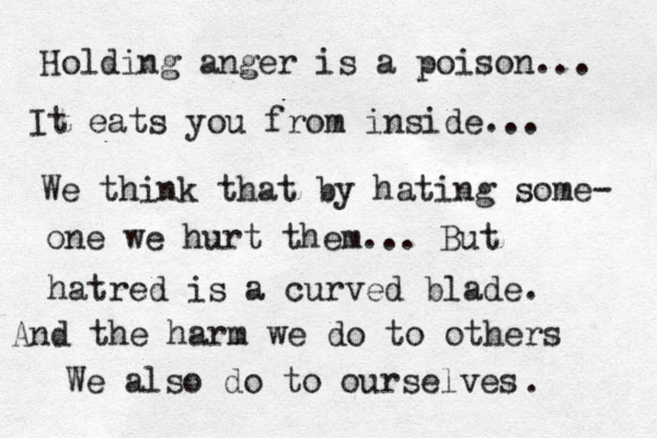 Holding anger is a poison... It eats you from inside... We think that by hating some- one we hurt them... But hatred is a curved blade. And the harm we do to others We also do to ourselves .